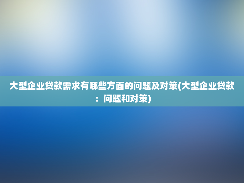 大型企业贷款需求有哪些方面的问题及对策(大型企业贷款：问题和对策)