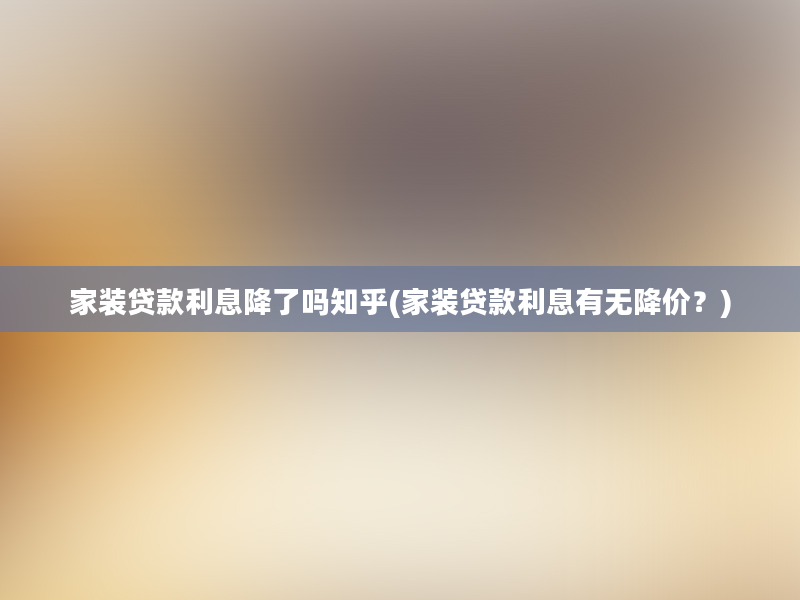 家装贷款利息降了吗知乎(家装贷款利息有无降价？)