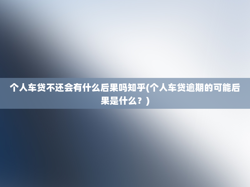 个人车贷不还会有什么后果吗知乎(个人车贷逾期的可能后果是什么？)