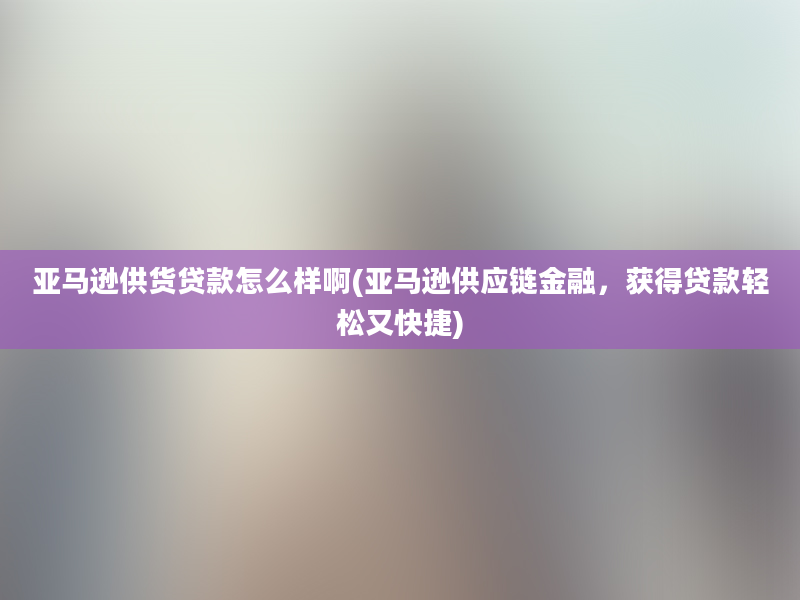 亚马逊供货贷款怎么样啊(亚马逊供应链金融，获得贷款轻松又快捷)