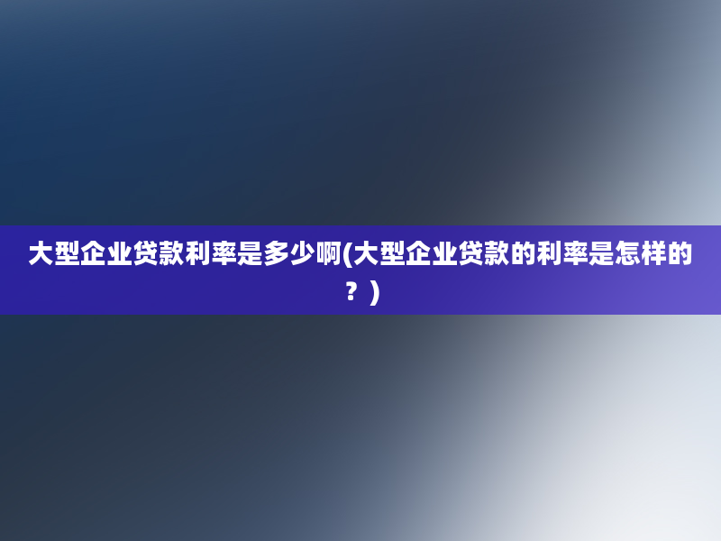 大型企业贷款利率是多少啊(大型企业贷款的利率是怎样的？)