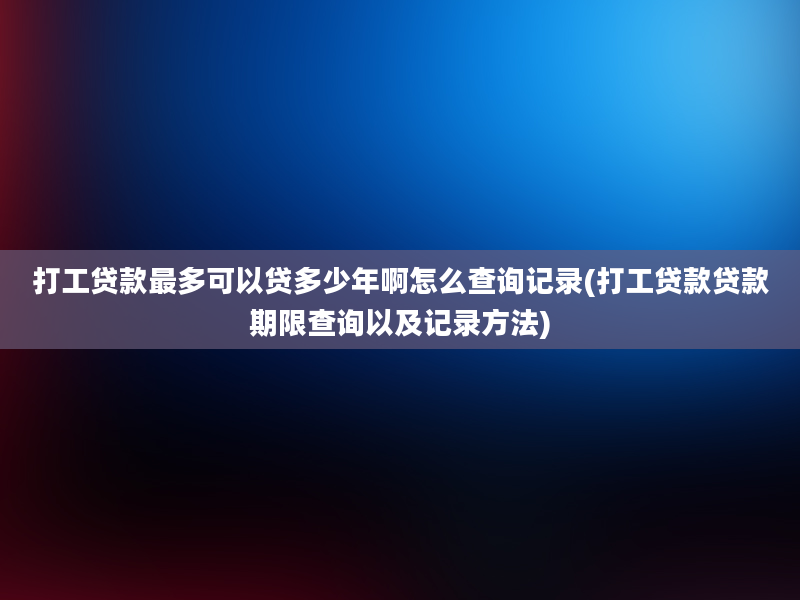 打工贷款最多可以贷多少年啊怎么查询记录(打工贷款贷款期限查询以及记录方法)