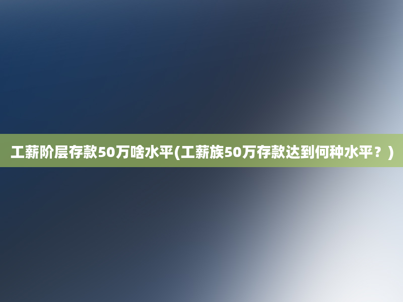 工薪阶层存款50万啥水平(工薪族50万存款达到何种水平？)