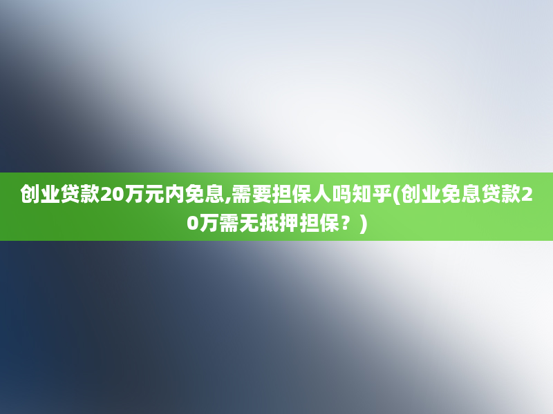 创业贷款20万元内免息,需要担保人吗知乎(创业免息贷款20万需无抵押担保？)