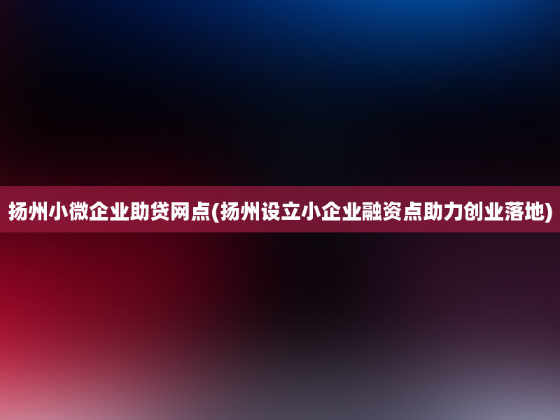 扬州小微企业助贷网点(扬州设立小企业融资点助力创业落地)