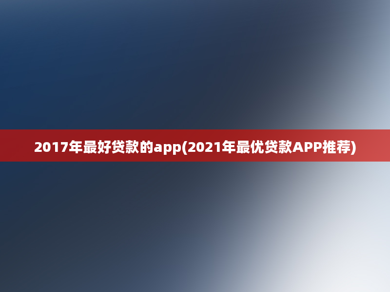 2017年最好贷款的app(2021年最优贷款APP推荐)