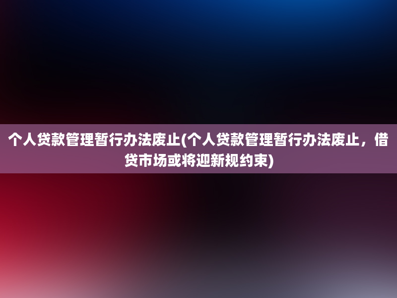 个人贷款管理暂行办法废止(个人贷款管理暂行办法废止，借贷市场或将迎新规约束)