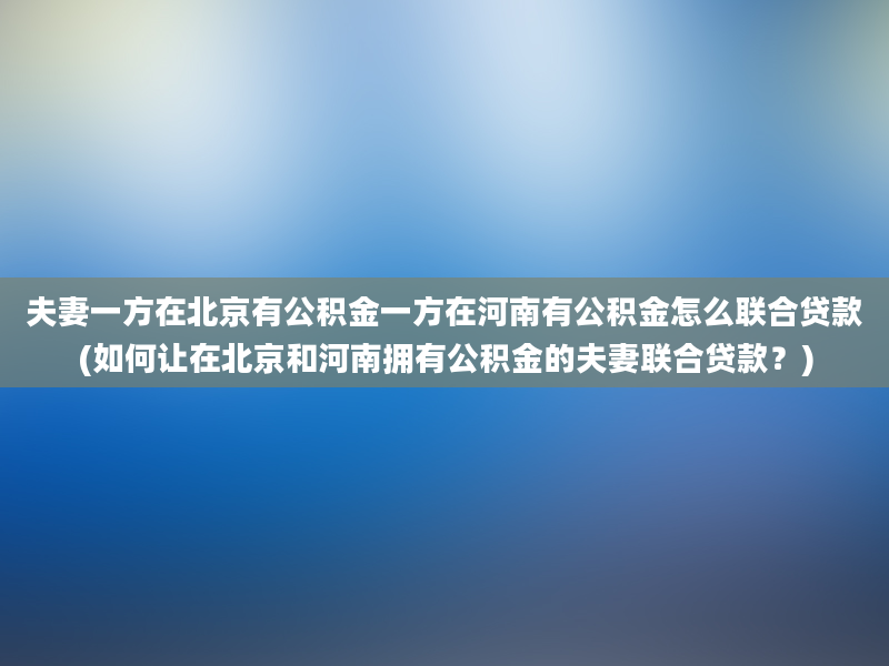 夫妻一方在北京有公积金一方在河南有公积金怎么联合贷款(如何让在北京和河南拥有公积金的夫妻联合贷款？)