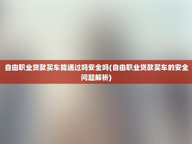 自由职业贷款买车能通过吗安全吗(自由职业贷款买车的安全问题解析)