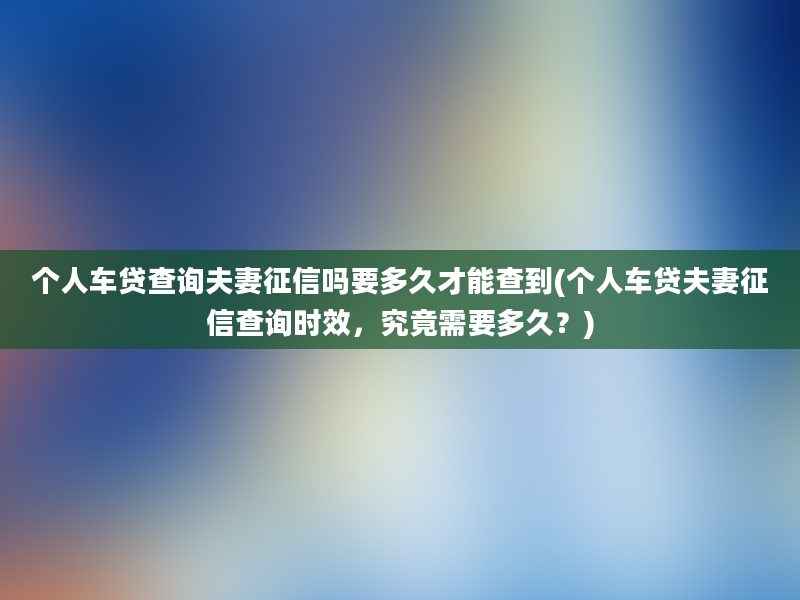 个人车贷查询夫妻征信吗要多久才能查到(个人车贷夫妻征信查询时效，究竟需要多久？)