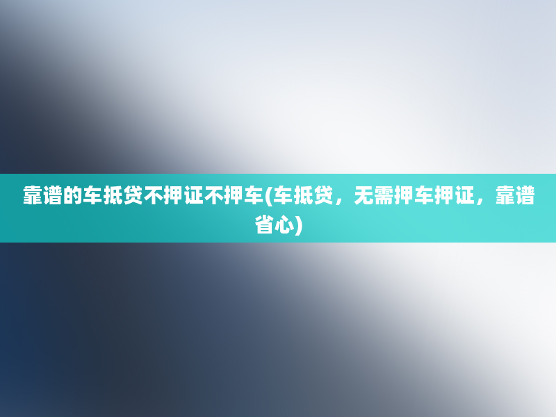 靠谱的车抵贷不押证不押车(车抵贷，无需押车押证，靠谱省心)