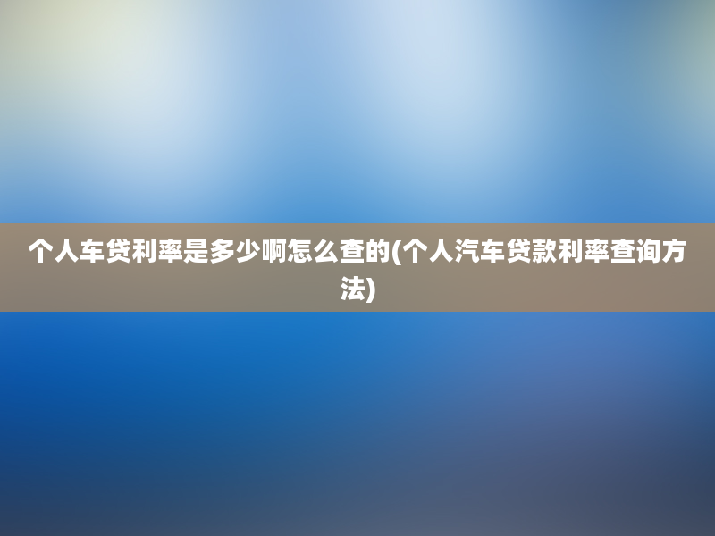 个人车贷利率是多少啊怎么查的(个人汽车贷款利率查询方法)