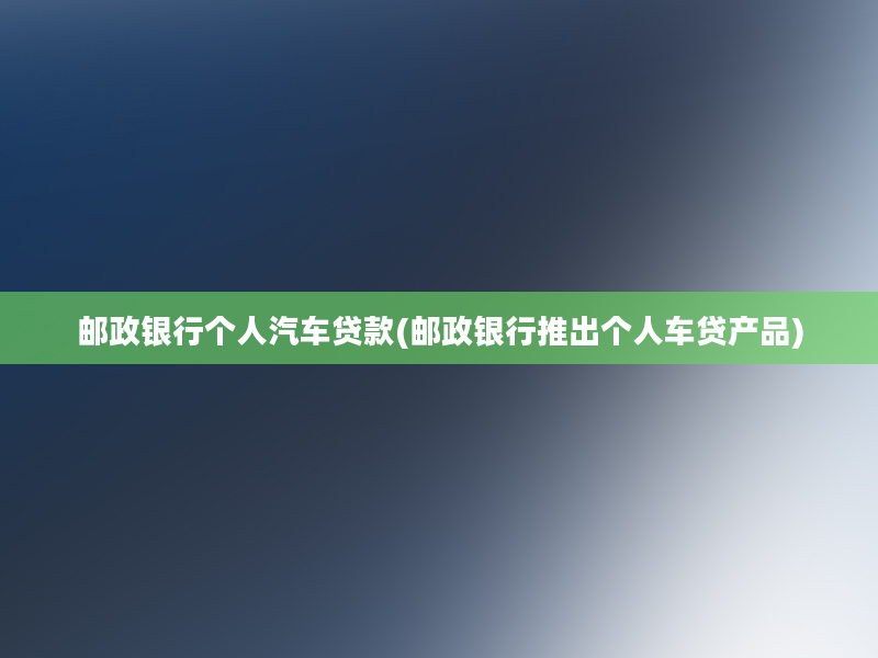 邮政银行个人汽车贷款(邮政银行推出个人车贷产品)