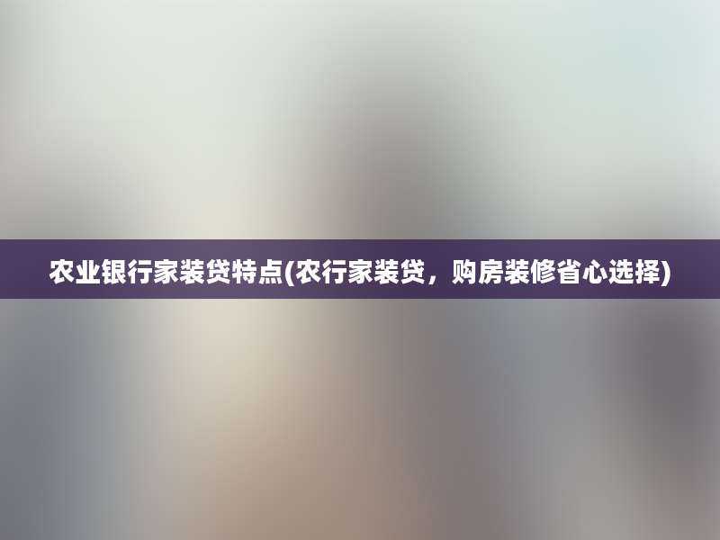 农业银行家装贷特点(农行家装贷，购房装修省心选择)