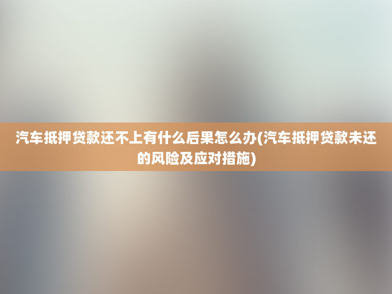 汽车抵押贷款还不上有什么后果怎么办(汽车抵押贷款未还的风险及应对措施)