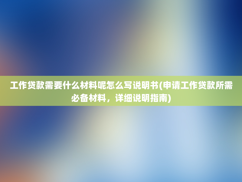 工作贷款需要什么材料呢怎么写说明书(申请工作贷款所需必备材料，详细说明指南)