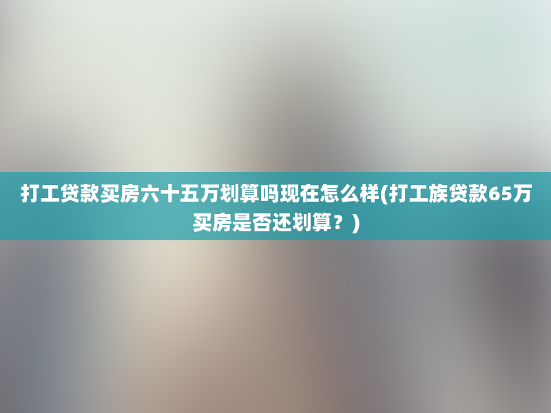 打工贷款买房六十五万划算吗现在怎么样(打工族贷款65万买房是否还划算？)