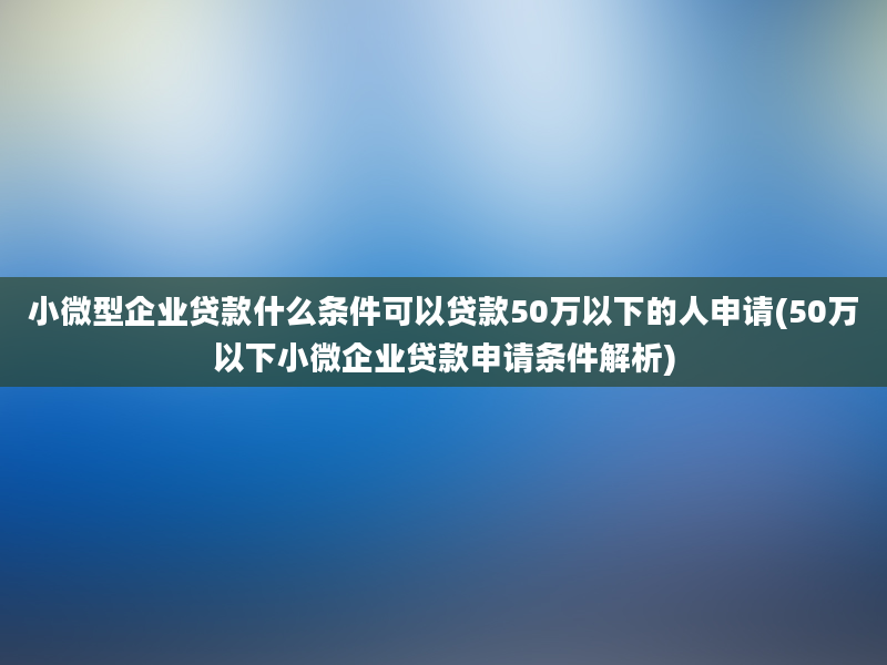 小微型企业贷款什么条件可以贷款50万以下的人申请(50万以下小微企业贷款申请条件解析)