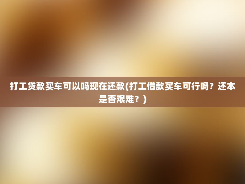 打工贷款买车可以吗现在还款(打工借款买车可行吗？还本是否艰难？)