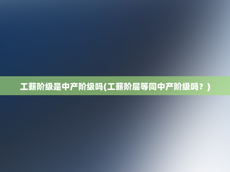 工薪阶级是中产阶级吗(工薪阶层等同中产阶级吗？)