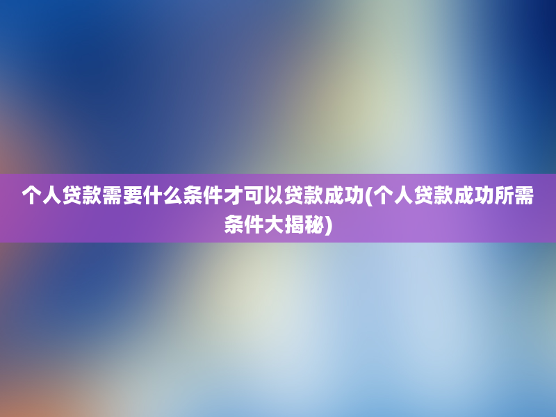 个人贷款需要什么条件才可以贷款成功(个人贷款成功所需条件大揭秘)