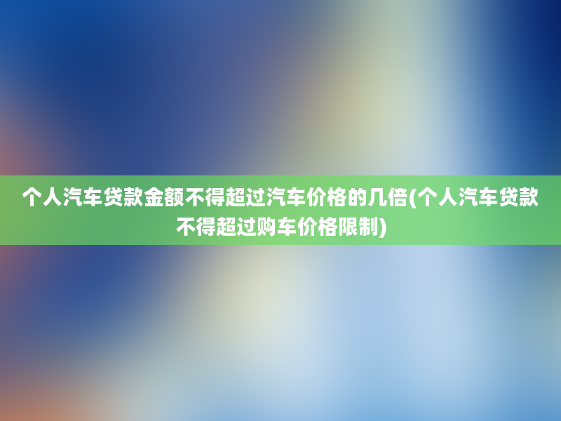 个人汽车贷款金额不得超过汽车价格的几倍(个人汽车贷款不得超过购车价格限制)