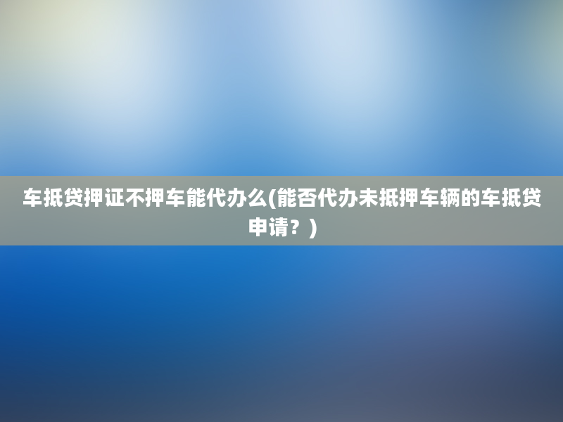 车抵贷押证不押车能代办么(能否代办未抵押车辆的车抵贷申请？)