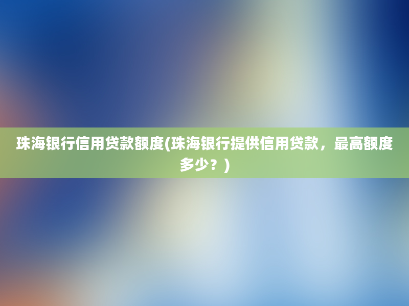 珠海银行信用贷款额度(珠海银行提供信用贷款，最高额度多少？)