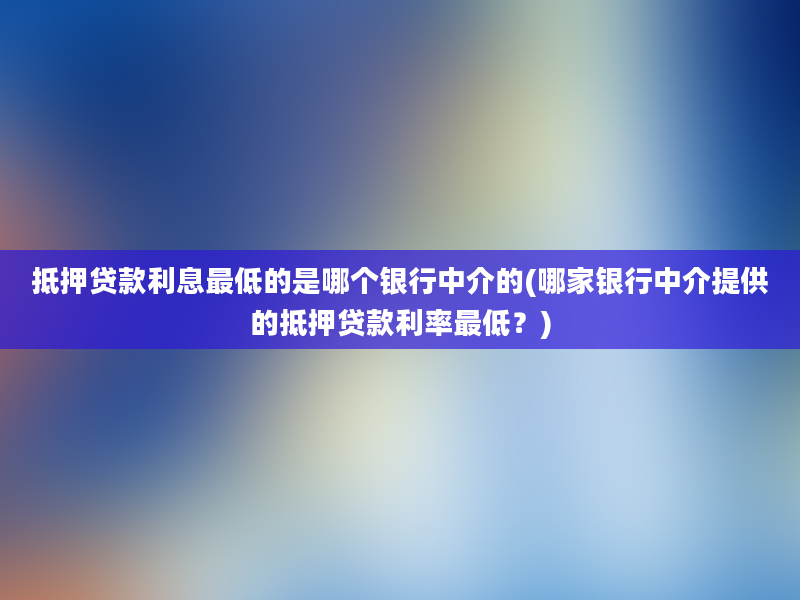 抵押贷款利息最低的是哪个银行中介的(哪家银行中介提供的抵押贷款利率最低？)