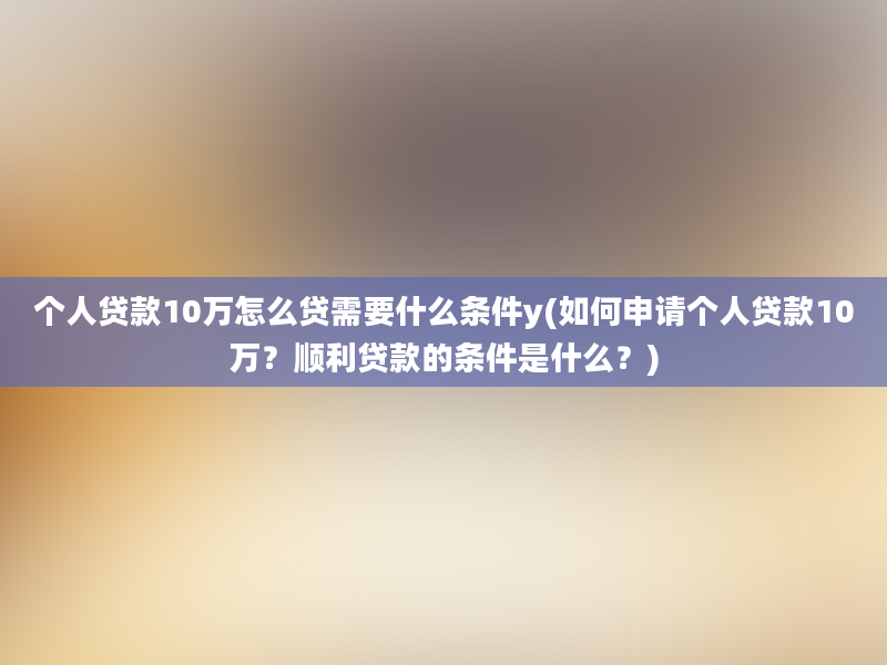 个人贷款10万怎么贷需要什么条件y(如何申请个人贷款10万？顺利贷款的条件是什么？)