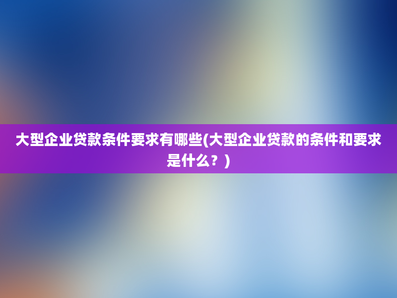 大型企业贷款条件要求有哪些(大型企业贷款的条件和要求是什么？)