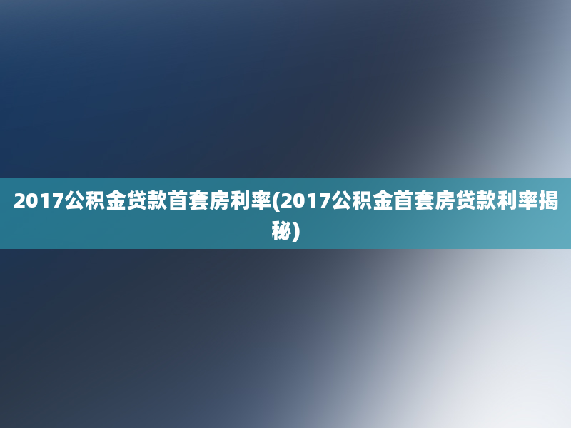 2017公积金贷款首套房利率(2017公积金首套房贷款利率揭秘)