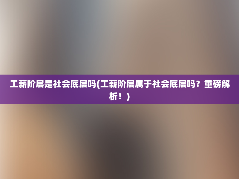 工薪阶层是社会底层吗(工薪阶层属于社会底层吗？重磅解析！)