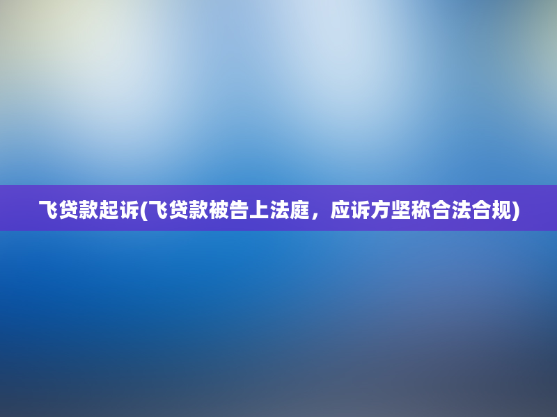 飞贷款起诉(飞贷款被告上法庭，应诉方坚称合法合规)