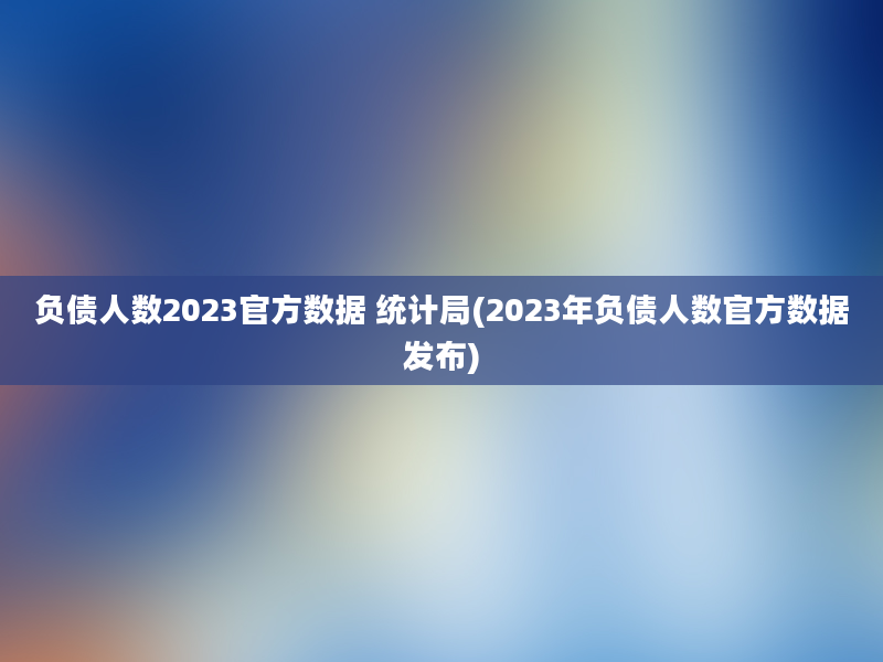 负债人数2023官方数据 统计局(2023年负债人数官方数据发布)