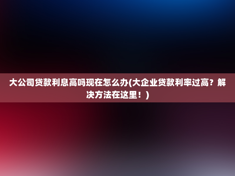 大公司贷款利息高吗现在怎么办(大企业贷款利率过高？解决方法在这里！)