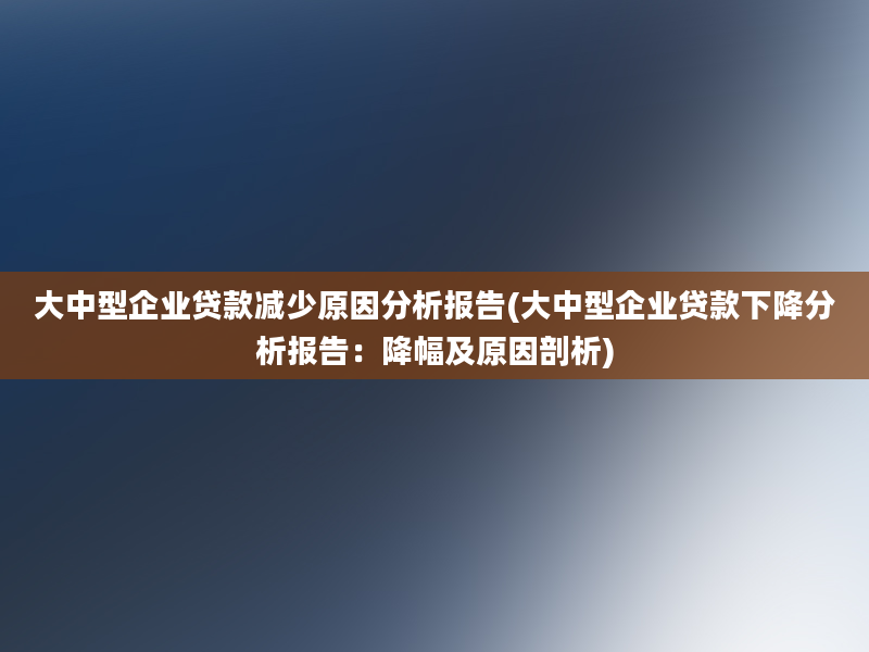 大中型企业贷款减少原因分析报告(大中型企业贷款下降分析报告：降幅及原因剖析)