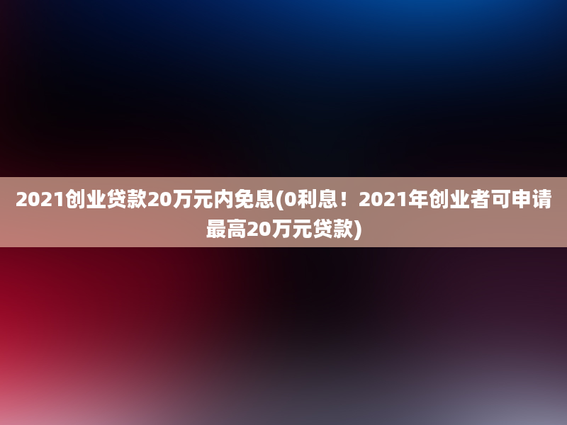 2021创业贷款20万元内免息(0利息！2021年创业者可申请最高20万元贷款)