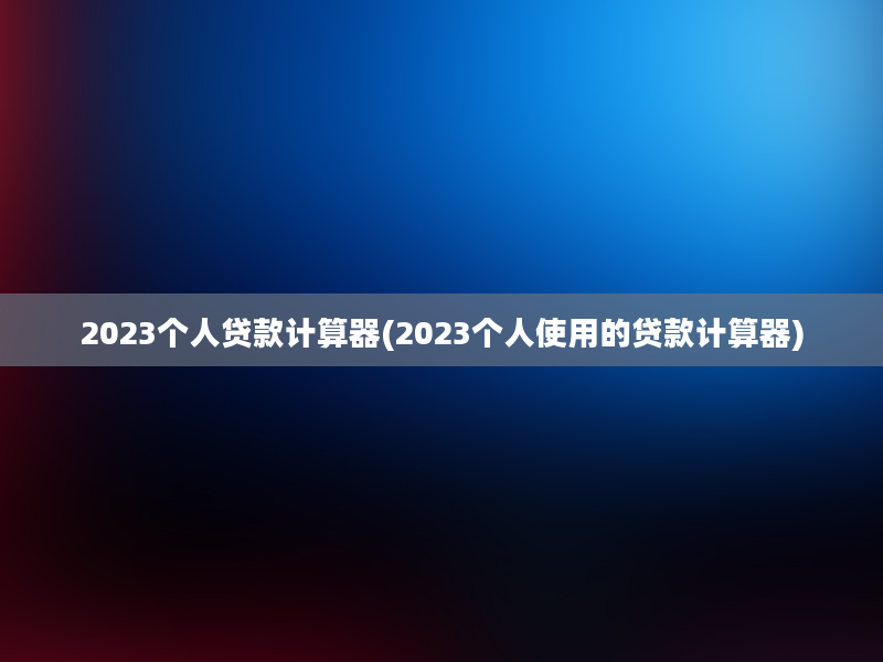 2023个人贷款计算器(2023个人使用的贷款计算器)