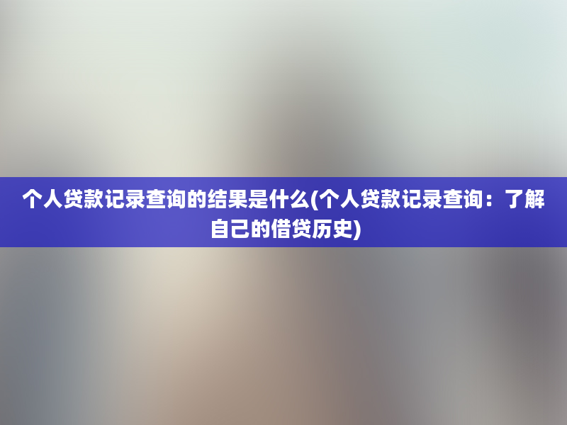 个人贷款记录查询的结果是什么(个人贷款记录查询：了解自己的借贷历史)