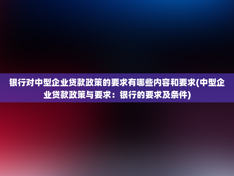 银行对中型企业贷款政策的要求有哪些内容和要求(中型企业贷款政策与要求：银行的要求及条件)