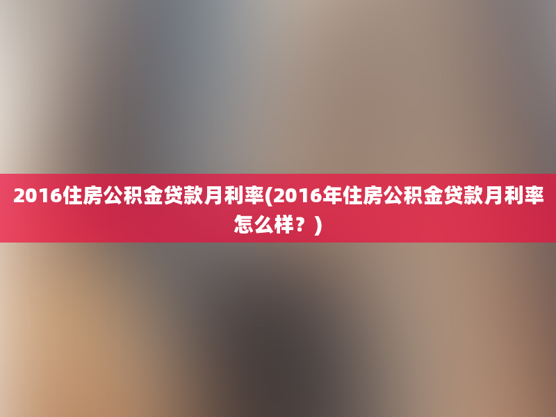 2016住房公积金贷款月利率(2016年住房公积金贷款月利率怎么样？)