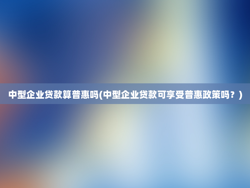 中型企业贷款算普惠吗(中型企业贷款可享受普惠政策吗？)