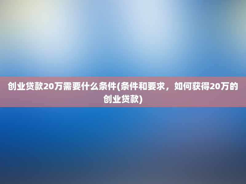 创业贷款20万需要什么条件(条件和要求，如何获得20万的创业贷款)