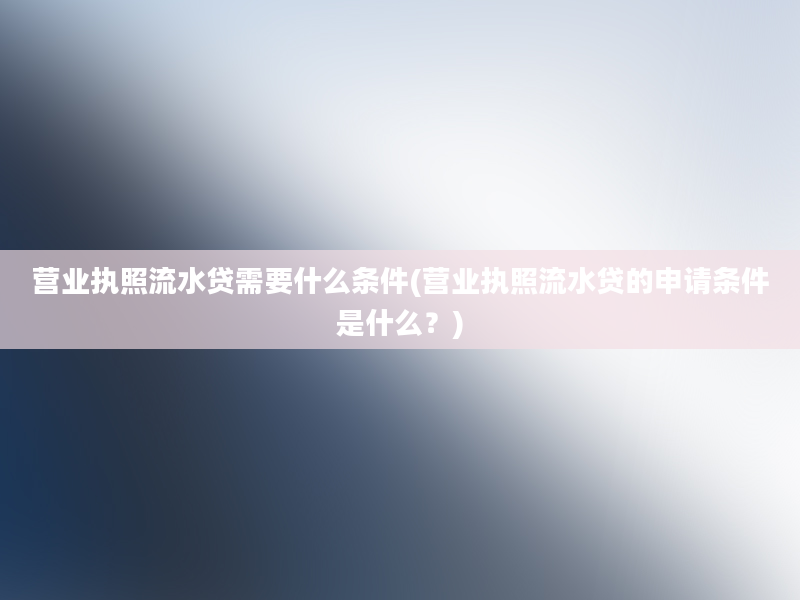 营业执照流水贷需要什么条件(营业执照流水贷的申请条件是什么？)