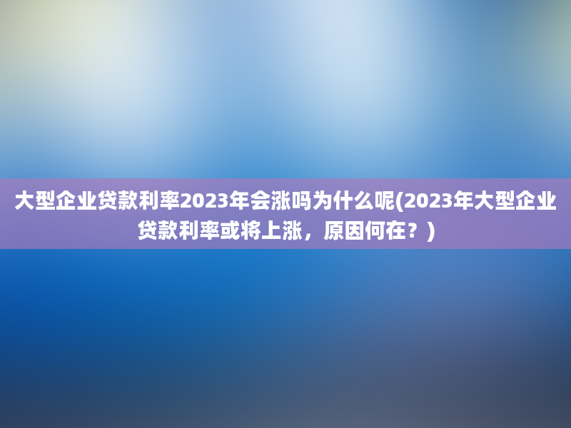 大型企业贷款利率2023年会涨吗为什么呢(2023年大型企业贷款利率或将上涨，原因何在？)