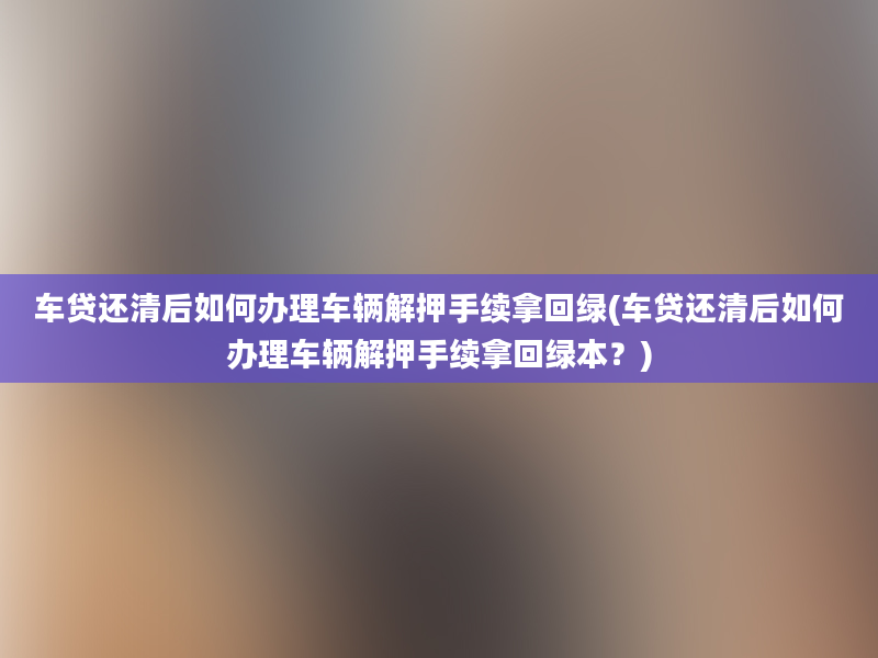 车贷还清后如何办理车辆解押手续拿回绿(车贷还清后如何办理车辆解押手续拿回绿本？)