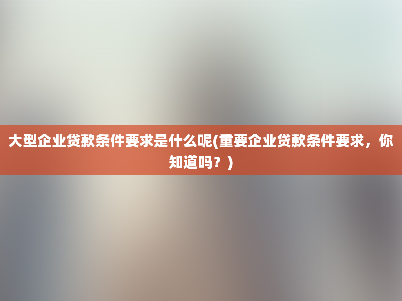 大型企业贷款条件要求是什么呢(重要企业贷款条件要求，你知道吗？)