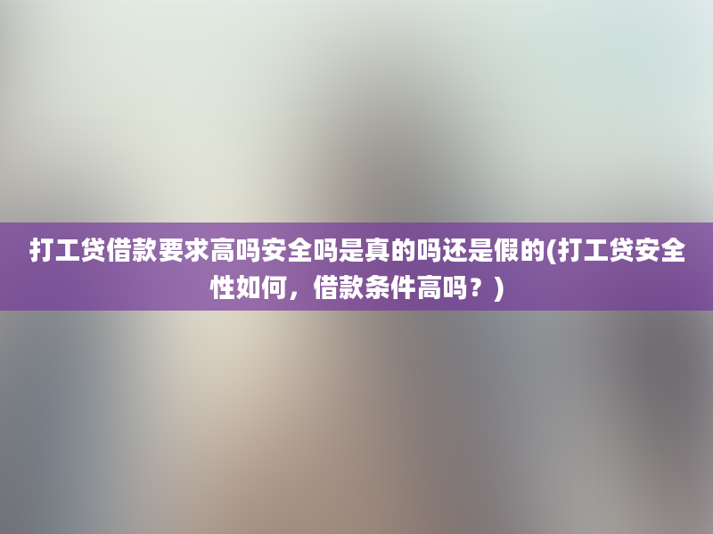 打工贷借款要求高吗安全吗是真的吗还是假的(打工贷安全性如何，借款条件高吗？)