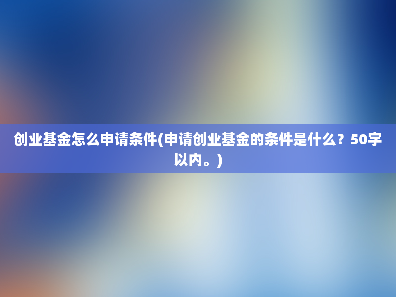 创业基金怎么申请条件(申请创业基金的条件是什么？50字以内。)